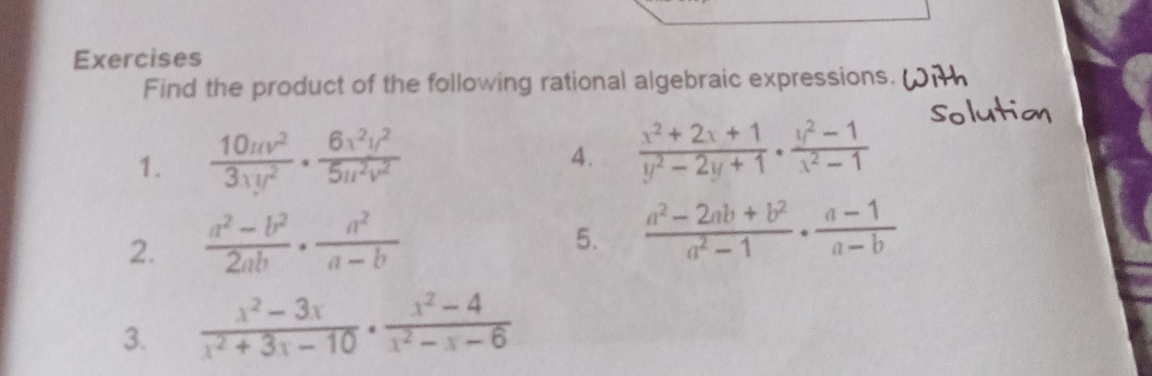 Exercises 
Find the product of the following rational algebraic expressions. 
1.  10uv^2/3xy^2 ·  6x^2y^2/5u^2v^2 
4.  (x^2+2x+1)/y^2-2y+1 ·  (y^2-1)/x^2-1 
2.  (a^2-b^2)/2ab ·  a^2/a-b 
5.  (a^2-2ab+b^2)/a^2-1 ·  (a-1)/a-b 
3.  (x^2-3x)/x^2+3x-10 ·  (x^2-4)/x^2-x-6 