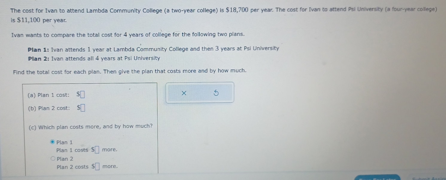 The cost for Ivan to attend Lambda Community College (a two-year college) is $18,700 per year. The cost for Ivan to attend Psi University (a four-year college)
is $11,100 per year.
Ivan wants to compare the total cost for 4 years of college for the following two plans.
Plan 1: Ivan attends 1 year at Lambda Community College and then 3 years at Psi University
Plan 2: Ivan attends all 4 years at Psi University
Find the total cost for each plan. Then give the plan that costs more and by how much.
(a) Plan 1 cost: $□
X
(b) Plan 2 cost: $□
(c) Which plan costs more, and by how much?
Plan 1
Plan 1 costs $□ more.
Plan 2
Plan 2 costs $□ more.