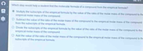 Wich itp wsust husp a stadent fnd the molecular formula of a compound trom the empical forulah 
Multiply the sutacripns of the empirical formula by the vaslue of the raso of the mulde mass of the compound to the 
empeical molar muna of the compound. 
Sutstcact the vaitue of the rastio of the molar manx of the compound to the emprical mular mass of the compound 
from the tutscripts of the empinical famuta 
Divde the sulbscrpts of the empercal formula by the value of the ritso of the moler muss of the compound to the 
epiecal mclar masa of the compound 
Add the value of the rstio of the mular mass of the compourd to the empocal molar mass of the compound to th 
ubicript of the empirical formula