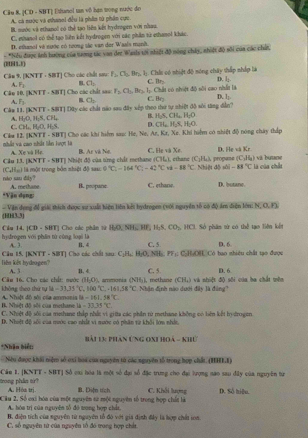 [CD - SBT] Ethanol tan vô hạn trong nước do
A. cả nước và ethanol đều là phân tử phân cực.
B. nước và ethanol có thể tạo liên kết hydrogen với nhau.
C. ethanol có thể tạo liên kết hydrogen với các phân tử ethanol khác.
D. ethanol và nước có tương tác van der Waals mạnh.
*Nêu được ảnh hường của tương tác van der Waals tới nhiệt độ nóng chảy, nhiệt độ sôi của các chất.
(HH1.1)
Câu 9. [KNTT - SBT] Cho các chất sau: F_2,Cl_2.Br_2,l_2 2. Chất có nhiệt độ nóng chảy thấp nhấp là
D.
A. F_2. Cl_2. C. Br₂ I_2.
B.
Câu 10. [KNTT - SBT] Cho các chất sau: F_2.Cl_2,Br_2.I_2. Chất có nhiệt độ sôi cao nhất là
D.
A. F_2. B. Cl_2. C. Br_2. I_2.
Câu 11. [KNTT - SBT] Dãy các chất nào sau đây xếp theo thứ tự nhiệt độ sôi tăng dần?
A. H_2O,H_2S,CH_4.
B. H_2S,CH_4,H_2O.
C. CH_4,H_2O,H_2S. D. CH_4,H_2S,H_2O.
Câu 12. [KNTT - SBT] Cho các khí hiểm sau: He, Ne, Ar, Kr, Xe. Khí hiếm có nhiệt độ nóng chảy thấp
.
nhất và cao nhất lần lượt là
A. Xe và He. B. Ar và Ne. C. He và Xe. D. He và Kr.
Câu 13. [KNTT - SBT] Nhiệt độ của từng chất methane (CH_4) , ethane (C_2H_6) , propane (C_3H_8) và butane
(C_4H_10) là một trong bốn nhiệt độ sau: 0°C;-164°C;-42°C và -88°C. Nhiệt độ sôi -88°C là của chất
nào sau đây?
A. methane. B. propane. C. ethane. D. butane.
*Vận dụng:
- Vận dụng để giải thích được sự xuất hiện liên kết hydrogen (với nguyên tổ có độ âm điện lớn: N,O,F).
(HH3.3)
Câu 14. [CD - SBT] Cho các phân tử H_2O,NH_3,HF,H_2S,CO_2,HCl 1. Số phân tử có thể tạo liên kết
hydrogen với phân tử cùng loại là
A. 3. B. 4. C. 5. D. 6.
Câu 15. [KNTT - SBT] Cho các chất sau: C_2H_6;H_2O , NH₃; PF_3; CH«OH. Có bao nhiêu chất tạo được
liên kết hydrogen?
A. 3. B. 4. C. 5. D, 6.
Câu 16. Cho các chất: nước (H_2O) , ammonia (NH_3) , methane CH_4 ) và nhiệt độ sôi của ba chất trên
không theo thứ tự 1a-33,35°C,100°C,-161.58°C 1. Nhận định nào dưới đây là đúng?
A. Nhiệt độ sôi của ammonia la -161.58°C.
B. Nhiệt độ sối của methane là -33.35°C.
C. Nhiệt độ sôi của methane thấp nhất vi giữa các phân tử methane không có liên kết hydrogen.
D. Nhiệt độ sôi của nước cao nhất vì nước có phân tử khối lớn nhất.
bài 13: phán Ứng oxi hoá - khủ
*Nhận biết:
Nếu được khái niệm số oxi hoá của nguyên từ các nguyên tổ trong hợp chất. (HH1.1)
Câu 1. |KNTT - SBT] Số oxi hóa là một số đại số đặc trưng cho đại lượng nào sau đây của nguyên tử
trong phân tứ?
A. Hóa trị. B. Diện tích C. Khối lượng D. Số hiệu.
Câu 2. Số oxi hóa của một nguyên tử một nguyên tố trong hợp chất là
A. hóa trị của nguyên tố đó trong hợp chất,
B. điện tích của nguyên tử nguyên tổ đó với giả định đây là hợp chất ion.
C. số nguyên từ của nguyên tổ đó trong hợp chất.