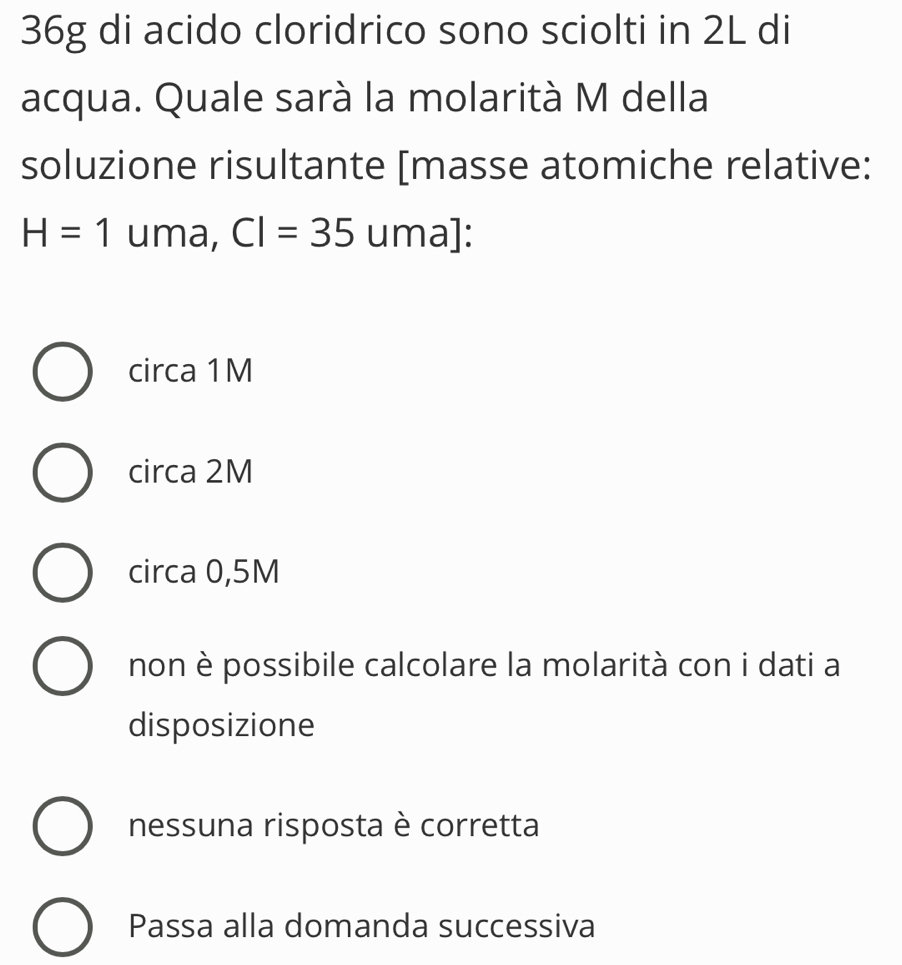 36g di acido cloridrico sono sciolti in 2L di
acqua. Quale sarà la molarità M della
soluzione risultante [masse atomiche relative:
H=1 uma, CI=35 uma]:
circa 1M
circa 2M
circa 0,5M
non è possibile calcolare la molarità con i dati a
disposizione
nessuna risposta è corretta
Passa alla domanda successiva