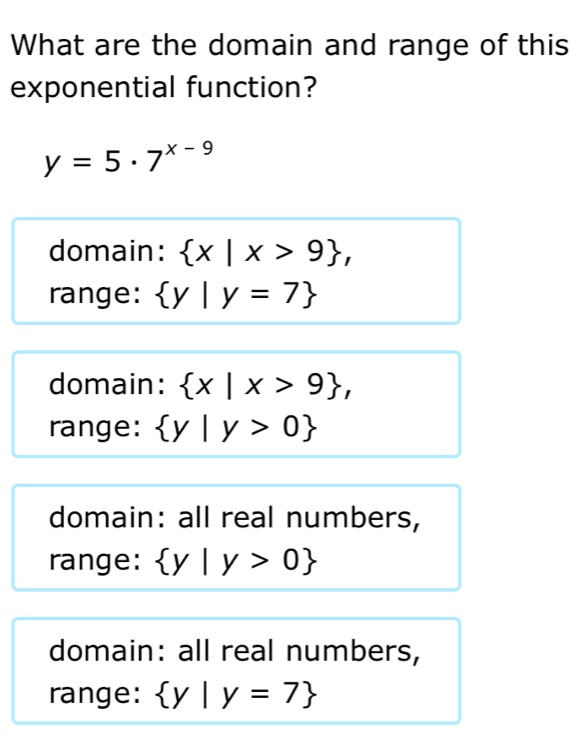 What are the domain and range of this
exponential function?
y=5· 7^(x-9)
domain:  x|x>9 , 
range:  y|y=7
domain:  x|x>9 , 
range:  y|y>0
domain: all real numbers,
range:  y|y>0
domain: all real numbers,
range:  y|y=7