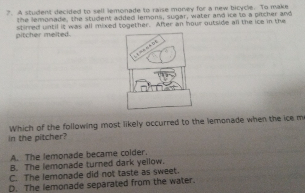 A student decided to sell lemonade to raise money for a new bicycle. To make
the lemonade, the student added lemons, sugar, water and ice to a pitcher and
stirred until it was all mixed together. After an hour outside all the ice in the
pitcher melted.
Which of the following most likely occurred to the lemonade when the ice m
in the pitcher?
A. The lemonade became colder.
B. The lemonade turned dark yellow.
C. The lemonade did not taste as sweet.
D. The lemonade separated from the water.