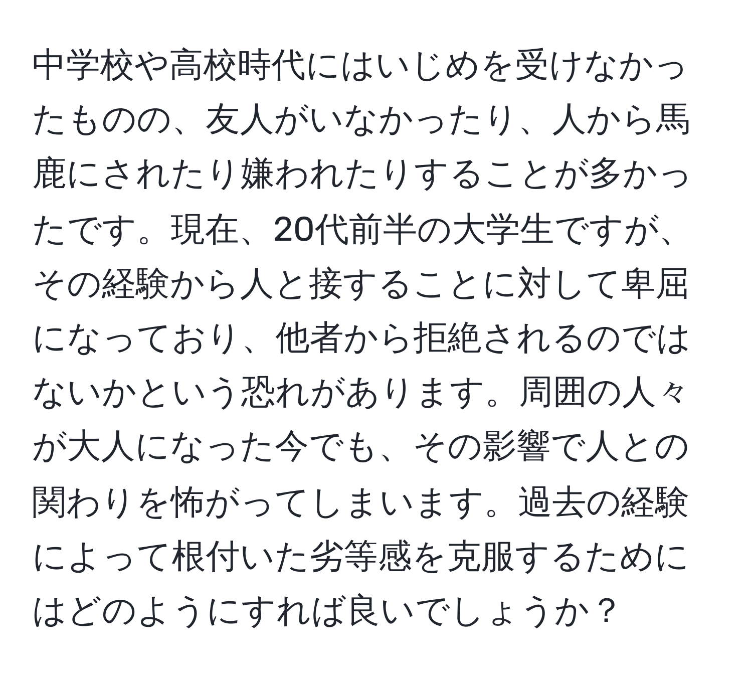 中学校や高校時代にはいじめを受けなかったものの、友人がいなかったり、人から馬鹿にされたり嫌われたりすることが多かったです。現在、20代前半の大学生ですが、その経験から人と接することに対して卑屈になっており、他者から拒絶されるのではないかという恐れがあります。周囲の人々が大人になった今でも、その影響で人との関わりを怖がってしまいます。過去の経験によって根付いた劣等感を克服するためにはどのようにすれば良いでしょうか？