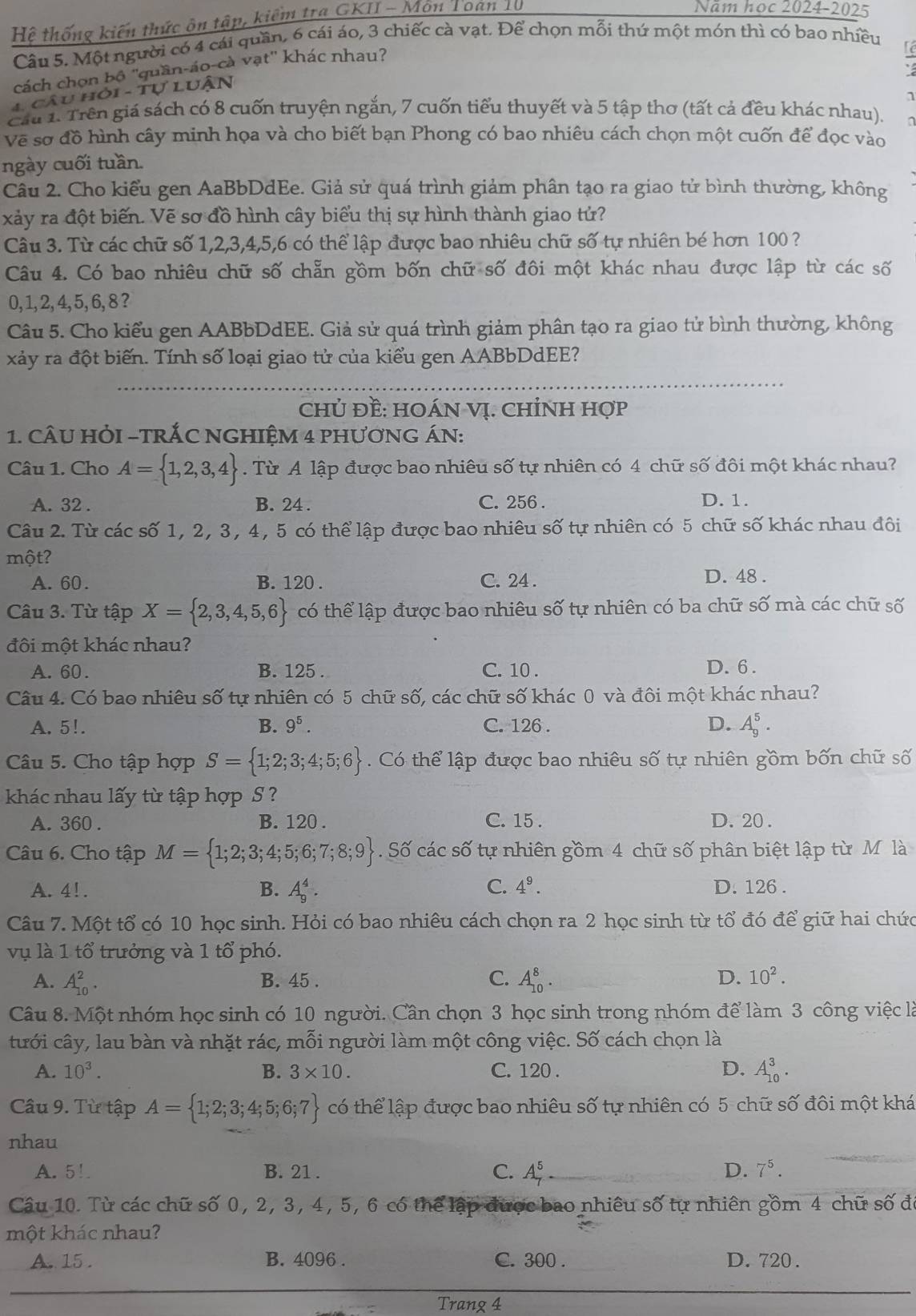 Hệ thống kiến thức ôn tập, kiểm tra GKII - Môn Toan 10
Năm học 2024-2025
Câu 5. Một người có 4 cái quần, 6 cái áo, 3 chiếc cà vạt. Để chọn mỗi thứ một món thì có bao nhiều
'cách chọn bộ ''quần-áo-cà vạt'' khác nhau?
4. câu hỏi - Tự lUận
1
Cầu 1. Trên giá sách có 8 cuốn truyện ngắn, 7 cuốn tiểu thuyết và 5 tập thơ (tất cả đều khác nhau).
Về sơ đồ hình cây minh họa và cho biết bạn Phong có bao nhiêu cách chọn một cuốn để đọc vào
ngày cuối tuần.
Câu 2. Cho kiểu gen AaBbDdEe. Giả sử quá trình giảm phân tạo ra giao tử bình thường, không
xảy ra đột biến. Vẽ sơ đồ hình cây biểu thị sự hình thành giao tử?
Câu 3. Từ các chữ số 1,2,3,4,5,6 có thể lập được bao nhiêu chữ số tự nhiên bé hơn 100 ?
Câu 4. Có bao nhiêu chữ số chẵn gồm bốn chữ số đôi một khác nhau được lập từ các số
0, 1,2, 4, 5, 6, 8?
Câu 5. Cho kiểu gen AABbDdEE. Giả sử quá trình giảm phân tạo ra giao tử bình thường, không
xảy ra đột biến. Tính số loại giao tử của kiểu gen AABbDdEE?
chủ Đề: HOÁN Vị. CHỉNH Hợp
1. cÂU HỏI -TRÁC NGHIỆM 4 PHươNG ÁN:
Câu 1. Cho A= 1,2,3,4. Từ A lập được bao nhiêu số tự nhiên có 4 chữ số đôi một khác nhau?
A. 32 . B. 24 . C. 256 . D. 1.
Câu 2. Từ các số 1, 2, 3, 4, 5 có thể lập được bao nhiêu số tự nhiên có 5 chữ số khác nhau đôi
một?
A. 60. B. 120 . C. 24 .
D. 48 .
Câu 3. Từ tập X= 2,3,4,5,6 có thể lập được bao nhiêu số tự nhiên có ba chữ số mà các chữ số
đôi một khác nhau?
A. 60. B. 125 . C. 10 . D. 6 .
Câu 4. Có bao nhiêu số tự nhiên có 5 chữ số, các chữ số khác 0 và đôi một khác nhau?
A. 5!. B. 9^5. C. 126 . D. A_9^(5.
Câu 5. Cho tập hợp S= 1;2;3;4;5;6) Có thể lập được bao nhiêu số tự nhiên gồm bốn chữ số
khác nhau lấy từ tập hợp S ?
A. 360 . B. 120 . C. 15 . D. 20 .
Câu 6. Cho tập M= 1;2;3;4;5;6;7;8;9. Số các số tự nhiên gồm 4 chữ số phân biệt lập từ M là
A. 4!. B. A_9^(4. C. 4^9). D. 126 .
Câu 7. Một tổ có 10 học sinh. Hỏi có bao nhiêu cách chọn ra 2 học sinh từ tổ đó để giữ hai chức
vụ là 1 tổ trưởng và 1 tổ phó.
A. A_(10)^2. B. 45 . C. A_(10)^8. D. 10^2.
Câu 8. Một nhóm học sinh có 10 người. Cần chọn 3 học sinh trong nhóm để làm 3 công việc là
tưới cây, lau bàn và nhặt rác, mỗi người làm một công việc. Số cách chọn là
A. 10^3. B. 3* 10. C. 120 . D. A_(10)^3.
Câu 9. Từ tập A= 1;2;3;4;5;6;7 có thể lập được bao nhiêu số t  tự nhiên có 5 chữ số đôi một khá
nhau
A. 5! B. 21 . C. A_7^(5- D. 7^5).
Câu 10. Từ các chữ số 0, 2, 3, 4, 5, 6 có thể lập được bao nhiêu số tự nhiên gồm 4 chữ số đ
một khác nhau?
A. 15 . B. 4096 . C. 300 . D. 720 .
Trang 4