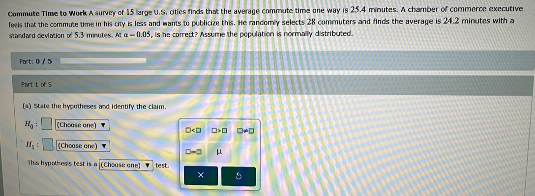 Commute Time to Work A survey of 15 large U.S. cities finds that the average commute time one way is 25.4 minutes. A chamber of commerce executive
feels that the commute time in his city is less and wants to publicize this. He randomly selects 28 commuters and finds the average is 24.2 minutes with a
standard deviation of 5.3 minutes. At alpha =0.05 , is he correct? Assume the population is normally distributed.
Part: 0 / 5
Part 1 of 5
(a) State the hypotheses and identify the claim.
H_0 : (Choose one)
□ □ >□ □ != □
H_1 (Choose one)
□ =□ μ
This hypothesis test is a (Choose one) test.
×