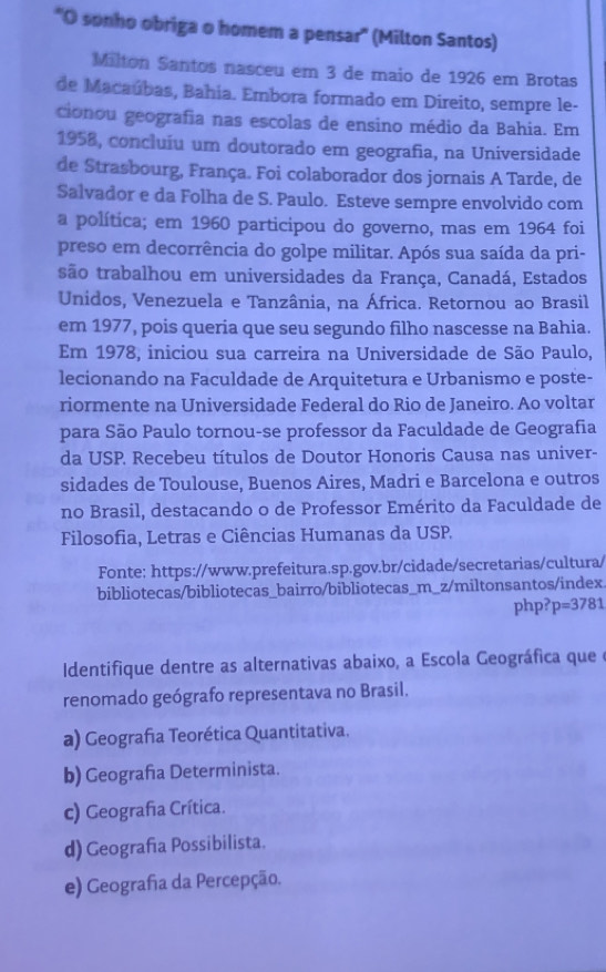 'O sonho obriga o homem a pensar' (Milton Santos)
Milton Santos nasceu em 3 de maio de 1926 em Brotas
de Macaúbas, Bahia. Embora formado em Direito, sempre le-
cionou geografia nas escolas de ensino médio da Bahia. Em
1958, concluiu um doutorado em geografia, na Universidade
de Strasbourg, França. Foi colaborador dos jornais A Tarde, de
Salvador e da Folha de S. Paulo. Esteve sempre envolvido com
a política; em 1960 participou do governo, mas em 1964 foi
preso em decorrência do golpe militar. Após sua saída da pri-
são trabalhou em universidades da França, Canadá, Estados
Unidos, Venezuela e Tanzânia, na África. Retornou ao Brasil
em 1977, pois queria que seu segundo filho nascesse na Bahia.
Em 1978, iniciou sua carreira na Universidade de São Paulo,
lecionando na Faculdade de Arquitetura e Urbanismo e poste-
riormente na Universidade Federal do Rio de Janeiro. Ao voltar
para São Paulo tornou-se professor da Faculdade de Geografia
da USP. Recebeu títulos de Doutor Honoris Causa nas univer-
sidades de Toulouse, Buenos Aires, Madri e Barcelona e outros
no Brasil, destacando o de Professor Emérito da Faculdade de
Filosofia, Letras e Ciências Humanas da USP.
Fonte: https://www.prefeitura.sp.gov.br/cidade/secretarias/cultura/
bibliotecas/bibliotecas_bairro/bibliotecas_m_z/miltonsantos/index.
php? p=3781
Identifique dentre as alternativas abaixo, a Escola Geográfica que e
renomado geógrafo representava no Brasil.
a) Geografia Teorética Quantitativa.
b) Geografia Determinista.
c) Geografia Crítica.
d) Geografía Possibilista.
e) Geografa da Percepção.