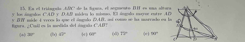 En el triángulo ABC de la figura. el segmento BH es una altura
y los ángulos CAD y DAB miden lo mismo. El ángulo mayor entre AD
y BH mide 4 veces lo que el ángulo DAB, así como se ha marcado en la
figura. ¿Cuál es la medida del ángulo CAB?
(a) 30° (b) 45° (c) 60° (d) 75° (e) 90°