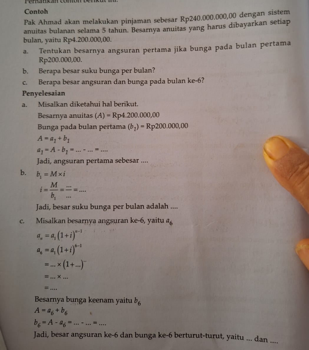 Contoh
Pak Ahmad akan melakukan pinjaman sebesar Rp240.000.000,00 dengan sistem
anuitas bulanan selama 5 tahun. Besarnya anuitas yang harus dibayarkan setiap
bulan, yaitu Rp4.200.000,00.
a. Tentukan besarnya angsuran pertama jika bunga pada bulan pertama
Rp200.000,00.
b. Berapa besar suku bunga per bulan?
c. Berapa besar angsuran dan bunga pada bulan ke-6?
Penyelesaian
a. Misalkan diketahui hal berikut.
Besarnya anuitas (A)=Rp4.200.000,00
Bunga pada bulan pertama (b_1)=Rp200.000,00
A=a_1+b_1
a_1=A-b_1=...-...=...
Jadi, angsuran pertama sebesar ....
b. b_1=M* i
i=frac Mb_1= (...)/... =...
Jadi, besar suku bunga per bulan adalah ....
c. Misalkan besarnya angsuran ke-6, yaitu a_6
a_n=a_1(1+i)^n-1
a_6=a_1(1+i)^6-1
_ =...* (1+...)^...
= _ * _
_=
Besarnya bunga keenam yaitu b_6
A=a_6+b_6
b_6=A-a_6=...-...=...
Jadi, besar angsuran ke-6 dan bunga ke-6 berturut-turut, yaitu ... dan ....