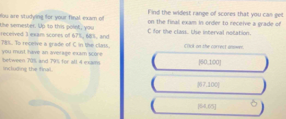 Find the widest range of scores that you can get
You are studying for your final exam of on the final exam in order to receive a grade of
the semester. Up to this point, you C for the class. Use interval notation.
received 3 exam scores of 67%, 68%, and
78%. To receive a grade of C in the class, Click on the correct answer.
you must have an average exam score
between 70% and 79% for all 4 exams
[60,100]
including the final.
[67,100]
[64,65]