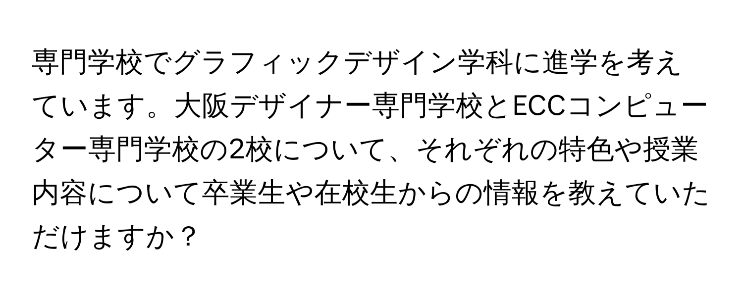 専門学校でグラフィックデザイン学科に進学を考えています。大阪デザイナー専門学校とECCコンピューター専門学校の2校について、それぞれの特色や授業内容について卒業生や在校生からの情報を教えていただけますか？