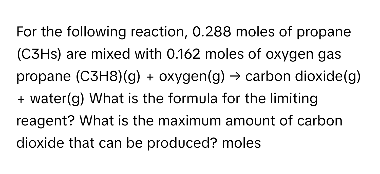 For the following reaction, 0.288 moles of propane (C3Hs) are mixed with 0.162 moles of oxygen gas propane (C3H8)(g) + oxygen(g) → carbon dioxide(g) + water(g) What is the formula for the limiting reagent? What is the maximum amount of carbon dioxide that can be produced? moles