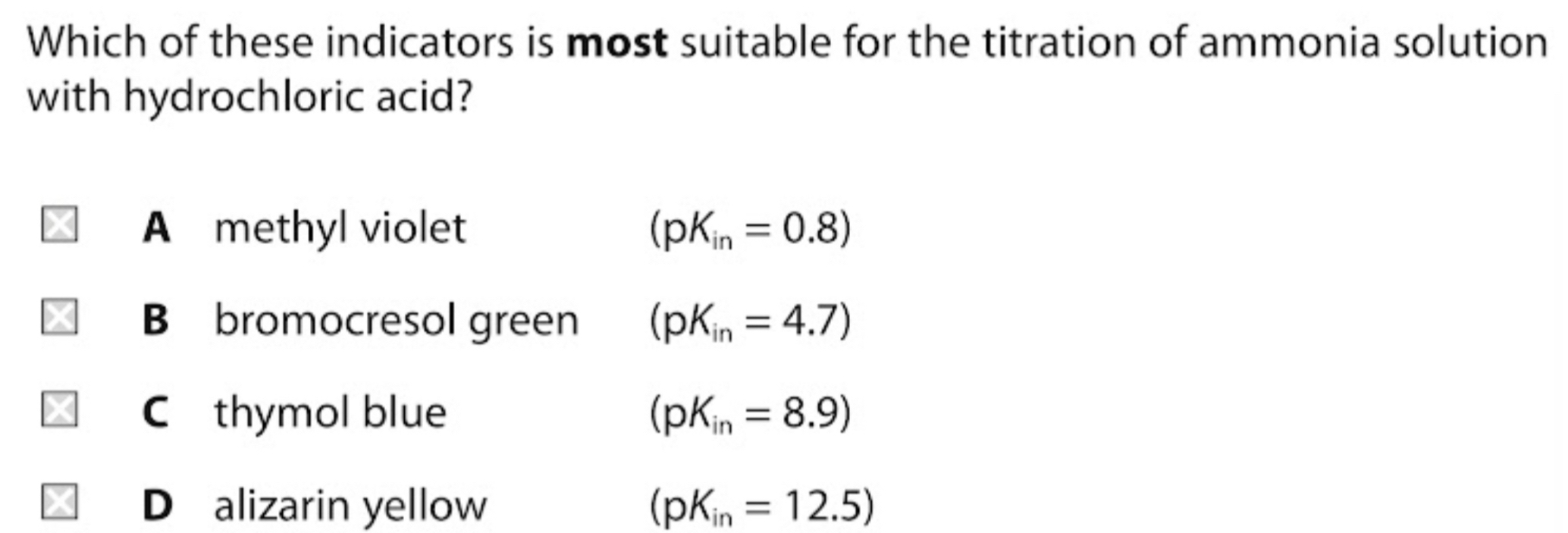 Which of these indicators is most suitable for the titration of ammonia solution
with hydrochloric acid?
A methyl violet (pK_in=0.8)
B bromocresol green (pK_in=4.7)
C thymol blue (pK_in=8.9)
D alizarin yellow (pK_in=12.5)