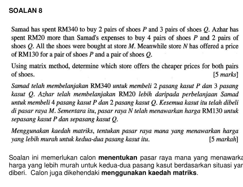 SOALAN 8 
Samad has spent RM340 to buy 2 pairs of shoes P and 3 pairs of shoes Q. Azhar has 
spent RM20 more than Samad's expenses to buy 4 pairs of shoes P and 2 pairs of 
shoes Q. All the shoes were bought at store M. Meanwhile store N has offered a price 
of RM130 for a pair of shoes P and a pair of shoes Q. 
Using matrix method, determine which store offers the cheaper prices for both pairs 
of shoes. [5 marks] 
Samad telah membelanjakan RM340 untuk membeli 2 pasang kasut P dan 3 pasang 
kasut Q. Azhar telah membelanjakan RM20 lebih daripada perbelanjaan Samad 
untuk membeli 4 pasang kasut P dan 2 pasang kasut Q. Kesemua kasut itu telah dibeli 
di pasar raya M. Sementara itu, pasar raya N telah menawarkan harga RM130 untuk 
sepasang kasut P dan sepasang kasut Q. 
Menggunakan kaedah matriks, tentukan pasar raya mana yang menawarkan harga 
yang lebih murah untuk kedua-dua pasang kasut itu. [5 markah] 
Soalan ini memerlukan calon menentukan pasar raya mana yang menawarka 
harga yang lebih murah untuk kedua-dua pasang kasut berdasarkan situasi yar 
diberi. Calon juga dikehendaki menggunakan kaedah matriks.