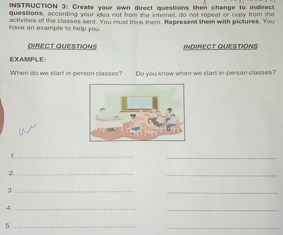 INSTRUCTION 3: Create your own direct questions then change to indirect 
questions, according your idea not from the internet, do not repeat or copy from the 
activities of the classes sent. You must think them. Represent them with pictures. You 
have an example to help you. 
DIRECT QUESTIONS INDIRECT QUESTIONS 
EXAMPLE: 
When do we start in-person classes? Do you know when we start in-person classes? 
1._ 
_ 
2._ 
_ 
_3 
_ 
4._ 
_ 
5._ 
_