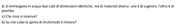 Si immergono in acqua due cubi di dimensioni identiche, ma di materiali diversi: uno è di sughero, l'altro è di 
piombo. 
a) Che cosa si osserva? 
b) Su che cubo la spinta di Archimede è minore?