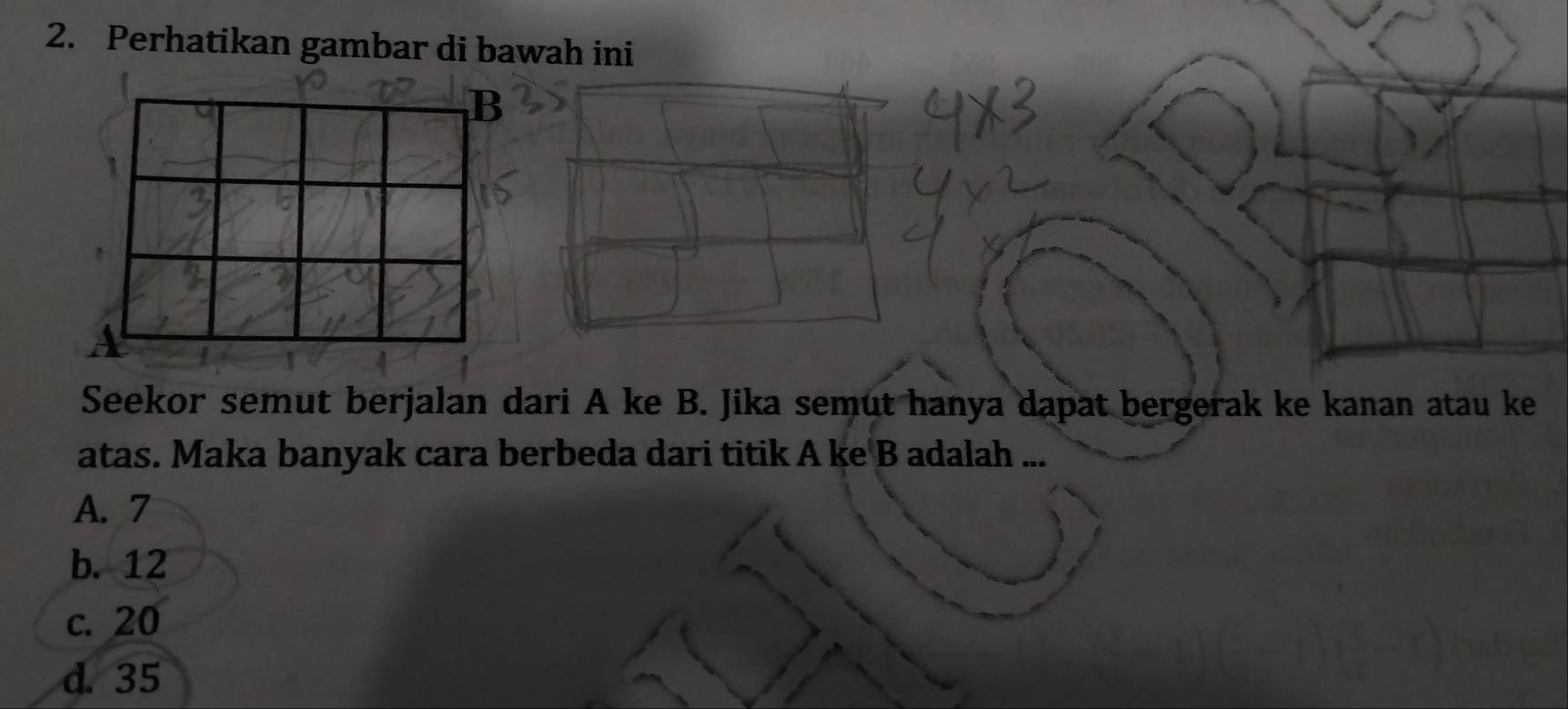 Perhatikan gambar di bawah ini
B
A
Seekor semut berjalan dari A ke B. Jika semut hanya dapat bergerak ke kanan atau ke
atas. Maka banyak cara berbeda dari titik A ke B adalah ...
A. 7
b. 12
c. 20
d. 35