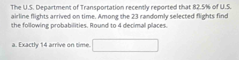 The U.S. Department of Transportation recently reported that 82.5% of U.S. 
airline flights arrived on time. Among the 23 randomly selected flights find 
the following probabilities. Round to 4 decimal places. 
a. Exactly 14 arrive on time. □