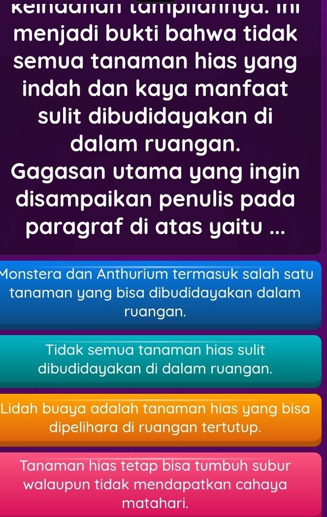 keindanan tampliännya. in
menjadi bukti bahwa tidak
semua tanaman hias yang
indah dan kaya manfaat
sulit dibudidayakan di
dalam ruangan.
Gagasan utama yang ingin
disampaikan penulis pada
paragraf di atas yaitu ...
Monstera dan Anthurium termasuk salah satu
tanaman yang bisa dibudidayakan dalam
ruangan.
Tidak semua tanaman hias sulit
dibudidayakan di dalam ruangan.
Lidah buaya adalah tanaman hias yang bisa
dipelihara di ruangan tertutup.
Tanaman hias tetap bisa tumbuh subur
walaupun tidak mendapatkan cahaya
matahari.