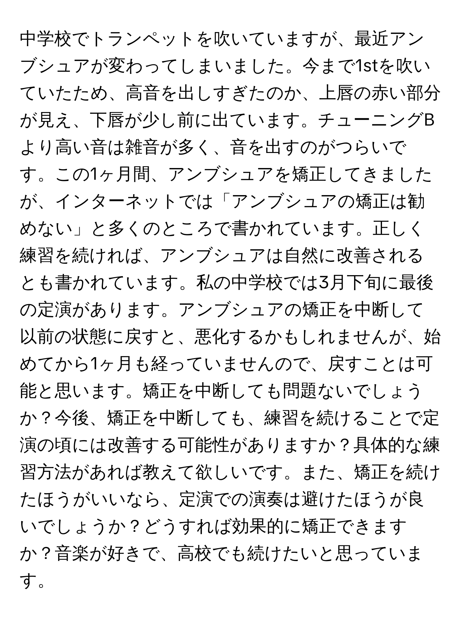 中学校でトランペットを吹いていますが、最近アンブシュアが変わってしまいました。今まで1stを吹いていたため、高音を出しすぎたのか、上唇の赤い部分が見え、下唇が少し前に出ています。チューニングBより高い音は雑音が多く、音を出すのがつらいです。この1ヶ月間、アンブシュアを矯正してきましたが、インターネットでは「アンブシュアの矯正は勧めない」と多くのところで書かれています。正しく練習を続ければ、アンブシュアは自然に改善されるとも書かれています。私の中学校では3月下旬に最後の定演があります。アンブシュアの矯正を中断して以前の状態に戻すと、悪化するかもしれませんが、始めてから1ヶ月も経っていませんので、戻すことは可能と思います。矯正を中断しても問題ないでしょうか？今後、矯正を中断しても、練習を続けることで定演の頃には改善する可能性がありますか？具体的な練習方法があれば教えて欲しいです。また、矯正を続けたほうがいいなら、定演での演奏は避けたほうが良いでしょうか？どうすれば効果的に矯正できますか？音楽が好きで、高校でも続けたいと思っています。