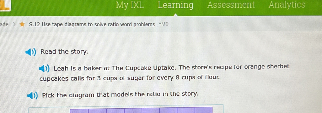 My IXL Learning Assessment Analytics 
ade S.12 Use tape diagrams to solve ratio word problems YMD 
Read the story. 
Leah is a baker at The Cupcake Uptake. The store's recipe for orange sherbet 
cupcakes calls for 3 cups of sugar for every 8 cups of flour. 
Pick the diagram that models the ratio in the story.