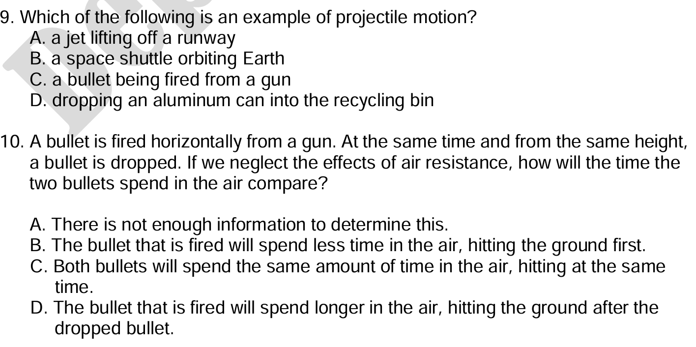 Which of the following is an example of projectile motion?
A. a jet lifting off a runway
B. a space shuttle orbiting Earth
C. a bullet being fired from a gun
D. dropping an aluminum can into the recycling bin
10. A bullet is fired horizontally from a gun. At the same time and from the same height,
a bullet is dropped. If we neglect the effects of air resistance, how will the time the
two bullets spend in the air compare?
A. There is not enough information to determine this.
B. The bullet that is fired will spend less time in the air, hitting the ground first.
C. Both bullets will spend the same amount of time in the air, hitting at the same
time.
D. The bullet that is fired will spend longer in the air, hitting the ground after the
dropped bullet.