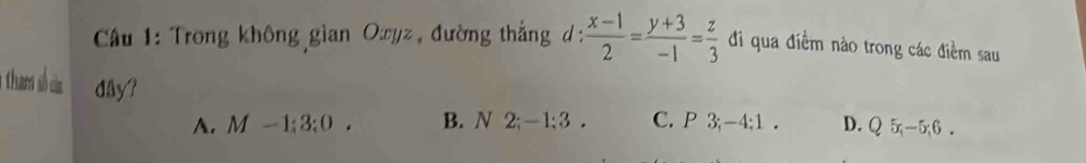 Cầu 1: Trong không gian Oyz, đường thắng d:  (x-1)/2 = (y+3)/-1 = z/3  đi qua điểm nào trong các điềm sau
thams sh ci dây?
A. M -1; 3; 0. B. N 2; -1; 3. C. P 3; -4; 1. D. Q 5; -5; 6.