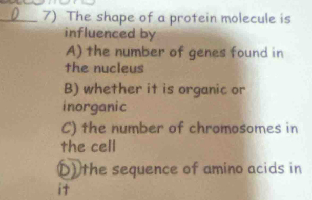 The shape of a protein molecule is
influenced by
A) the number of genes found in
the nucleus
B) whether it is organic or
inorganic
C) the number of chromosomes in
the cell
D) the sequence of amino acids in
it