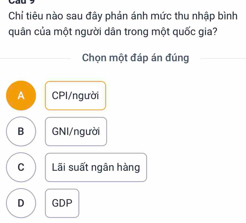 Cau 9
Chỉ tiêu nào sau đây phản ánh mức thu nhập bình
quân của một người dân trong một quốc gia?
Chọn một đáp án đúng
A CPI/người
B GNI/người
C Lãi suất ngân hàng
D GDP