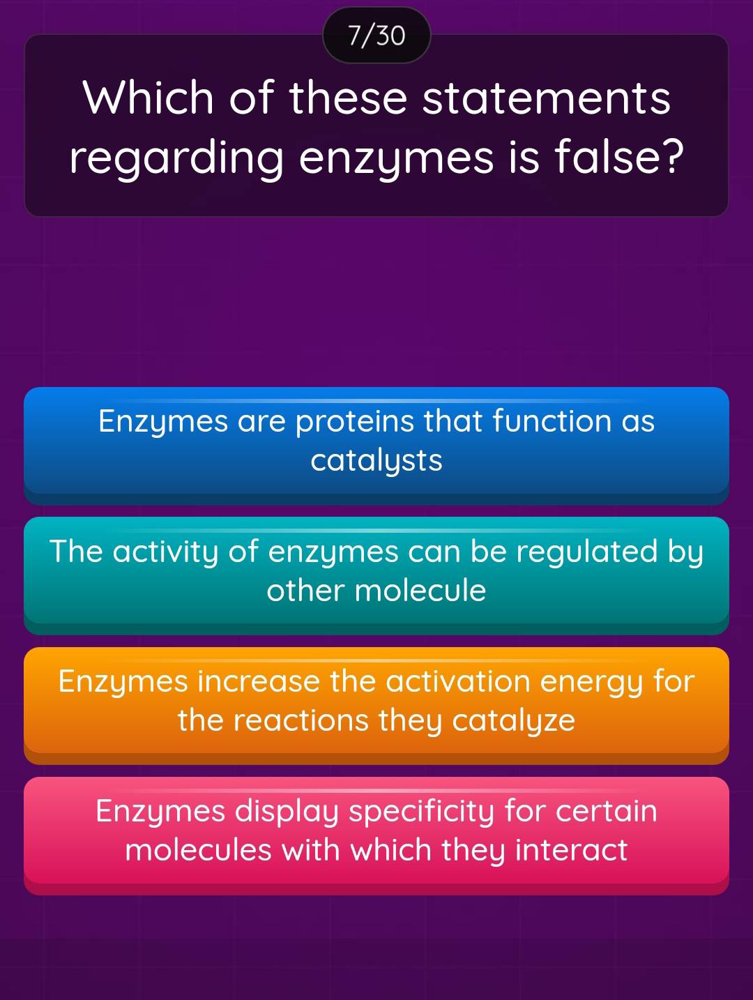 7/30
Which of these statements
regarding enzymes is false?
Enzymes are proteins that function as
catalysts
The activity of enzymes can be regulated by
other molecule
Enzymes increase the activation energy for
the reactions they catalyze
Enzymes display specificity for certain
molecules with which they interact