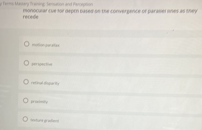 Terms Mastery Training: Sensation and Perception
monocular cue for depth based on the convergence of parallel lines as they
recede
motion parallax
perspective
retinal disparity
proximity
texture gradient