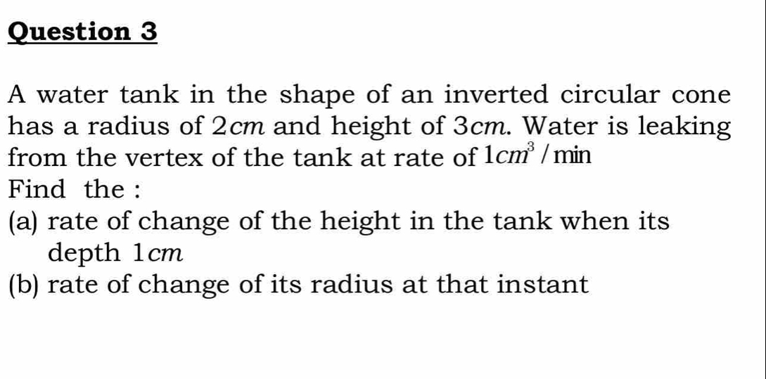 A water tank in the shape of an inverted circular cone 
has a radius of 2cm and height of 3cm. Water is leaking 
from the vertex of the tank at rate of 1cm^3/min
Find the : 
(a) rate of change of the height in the tank when its 
depth 1cm
(b) rate of change of its radius at that instant