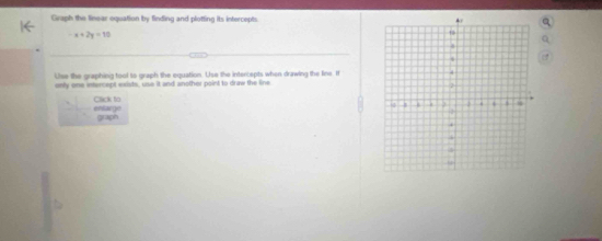 Graph the linear oquation by finding and plotting its intercepts.
-x+2y=10
Use the graphing tool to graph the equation. Use the inten epts when drawing the line I 
only one intercept exists, use it and another paint to draw the line. 
enlarge Click to 
graph