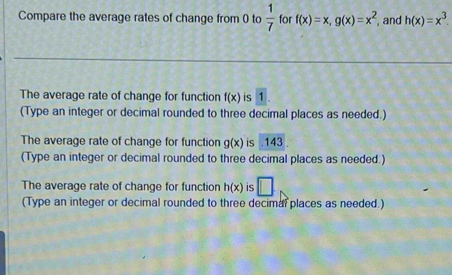 Compare the average rates of change from 0 to  1/7  for f(x)=x, g(x)=x^2 , and h(x)=x^3. 
The average rate of change for function f(x) is 1. 
(Type an integer or decimal rounded to three decimal places as needed.) 
The average rate of change for function g(x) is . 143. 
(Type an integer or decimal rounded to three decimal places as needed.) 
The average rate of change for function h(x) is □. 
(Type an integer or decimal rounded to three decimal places as needed.)