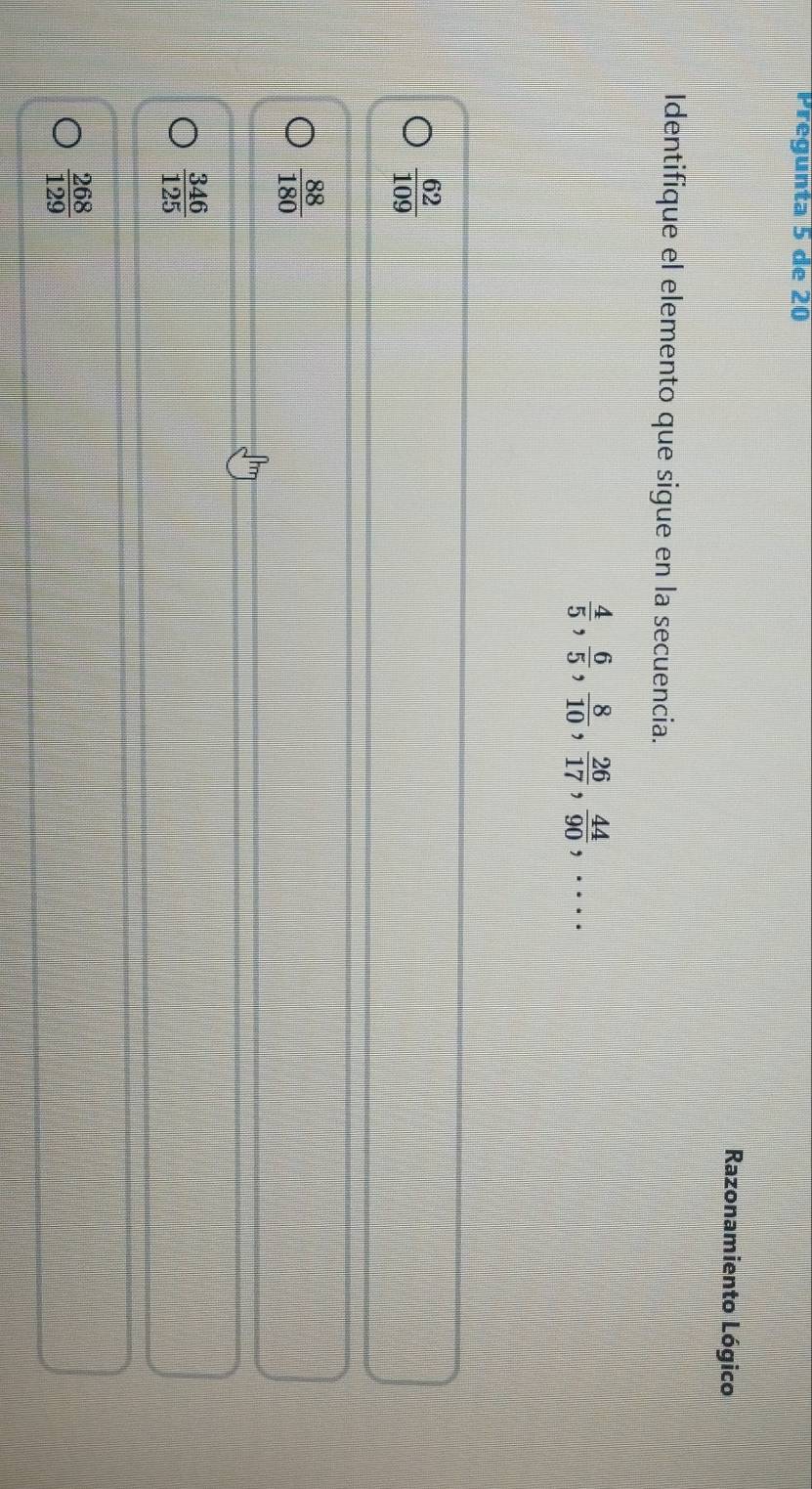 Pregunta 5 de 20
Razonamiento Lógico
Identifique el elemento que sigue en la secuencia.
 4/5 ,  6/5 ,  8/10 ,  26/17 ,  44/90 ,...
 62/109 
 88/180 
 346/125 
 268/129 