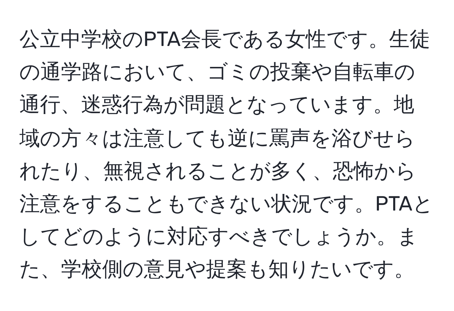 公立中学校のPTA会長である女性です。生徒の通学路において、ゴミの投棄や自転車の通行、迷惑行為が問題となっています。地域の方々は注意しても逆に罵声を浴びせられたり、無視されることが多く、恐怖から注意をすることもできない状況です。PTAとしてどのように対応すべきでしょうか。また、学校側の意見や提案も知りたいです。