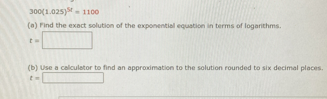 300(1.025)^5t=1100
(a) Find the exact solution of the exponential equation in terms of logarithms.
t=□
(b) Use a calculator to find an approximation to the solution rounded to six decimal places.
t=□