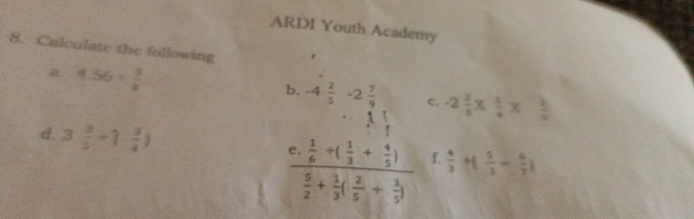 ARDI Youth Academy 
8. Calculate the following 
a 4.56/  3/8 
b. -4 2/5 -2 7/9 
C. -2 2/3 *  5/4 *  3/2 
·s 1 
d. 3 3/5 +( 3/4 )

frac c. 1/6 +( 1/3 + 4/5 ) 5/2 + 1/3 ( 2/5 + 3/5 ) f.
 4/3 +( 5/3 - 6/7 )