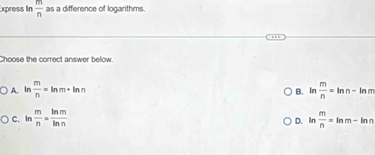 Express In  m/n  as a difference of logarithms.
Choose the correct answer below.
A. ln  m/n =ln m· ln n ln  m/n =ln n-ln m
B.
C. ln  m/n = ln m/ln n  ln  m/n =ln m-ln n
D.