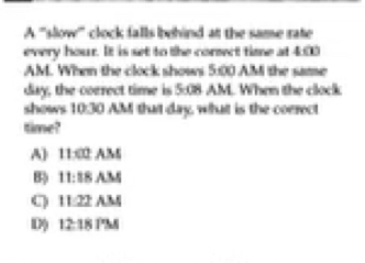 A '''slow''' clock falls ehind at the same rate
every hour. It is set to the corsect time at 4:00
AM. When the clock shows 5:00 A.M the same
day, the correct time is 5:08 AM. When the clock
shows 10:30 AM that day, what is the correct
time?
A] 11:02/
B 11:18A
C 11:22 AM
D) 12:18PM