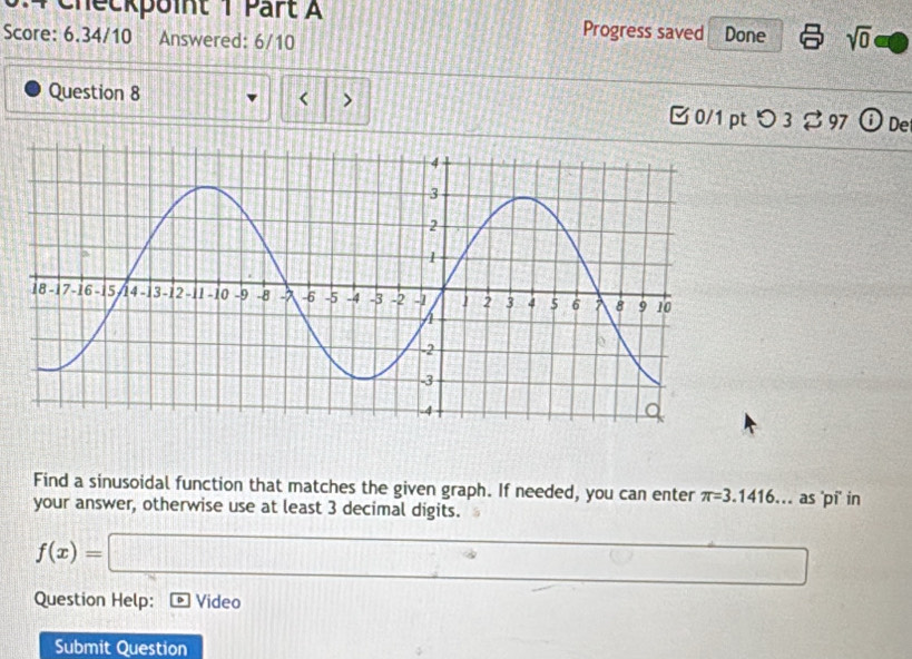 Checkpoint 1 Part A Progress saved Done sqrt(0) 
Score: 6.34/10 Answered: 6/10 
< > 
Question 8 B 0/1 pt つ 3 %97 D De 
Find a sinusoidal function that matches the given graph. If needed, you can enter π =3.1416. as 'pi' in 
your answer, otherwise use at least 3 decimal digits.
f(x)=□ (())° □ □ 
Question Help: ] Video 
Submit Question