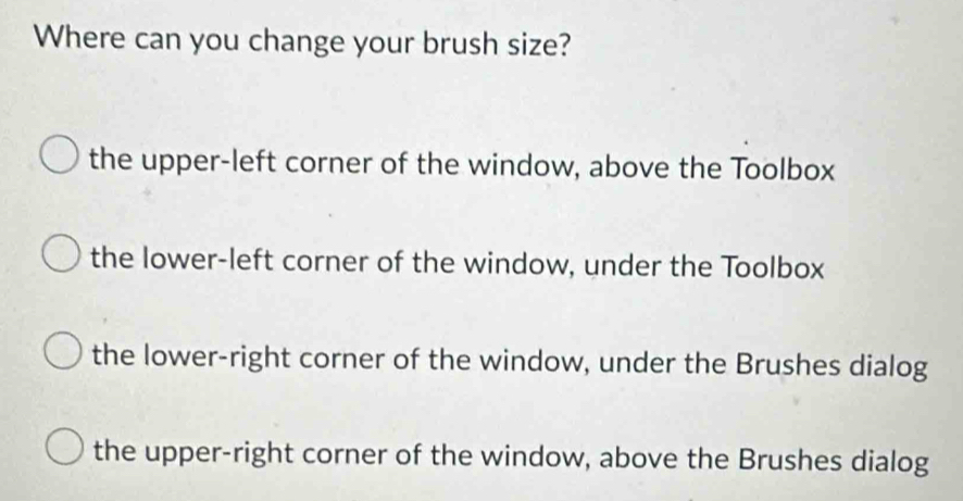 Where can you change your brush size?
the upper-left corner of the window, above the Toolbox
the lower-left corner of the window, under the Toolbox
the lower-right corner of the window, under the Brushes dialog
the upper-right corner of the window, above the Brushes dialog