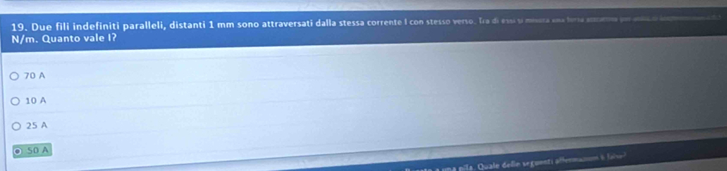 Due fili indefiniti paralleli, distanti 1 mm sono attraversati dalla stessa corrente I con stesso verso. Tra di essí si misura una bursu aettratto j
N/m. Quanto vale I?
70 A
10 A
25 A
50 A
sale dein seguenti a ffermanum e