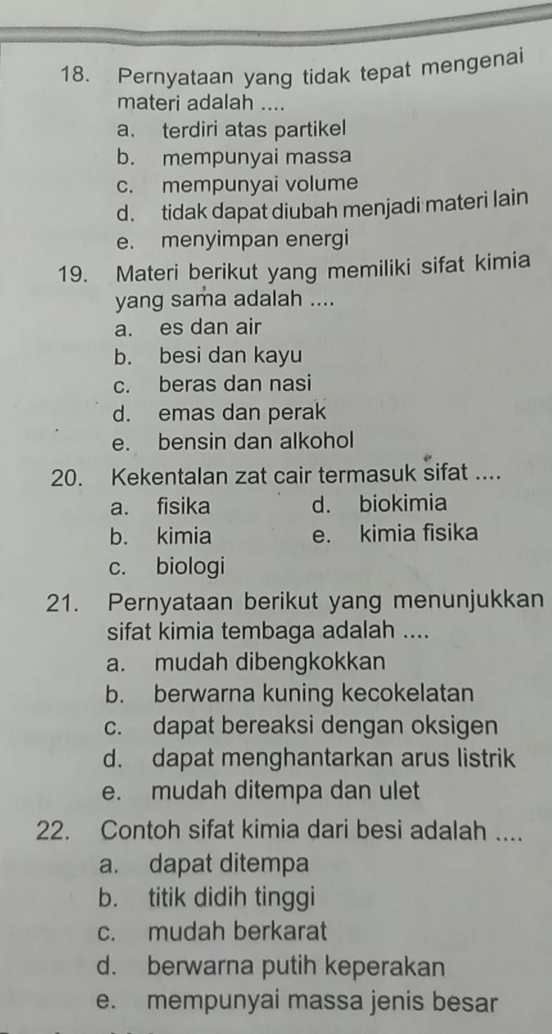 Pernyataan yang tidak tepat mengenai
materi adalah ....
a. terdiri atas partikel
b. mempunyai massa
c. mempunyai volume
d. tidak dapat diubah menjadi materi lain
e. menyimpan energi
19. Materi berikut yang memiliki sifat kimia
yang sama adalah ....
a. es dan air
b. besi dan kayu
c. beras dan nasi
d. emas dan perak
e. bensin dan alkohol
20. Kekentalan zat cair termasuk sifat ....
a. fisika d. biokimia
b. kimia e. kimia fisika
c. biologi
21. Pernyataan berikut yang menunjukkan
sifat kimia tembaga adalah ....
a. mudah dibengkokkan
b. berwarna kuning kecokelatan
c. dapat bereaksi dengan oksigen
d. dapat menghantarkan arus listrik
e. mudah ditempa dan ulet
22. Contoh sifat kimia dari besi adalah ....
a. dapat ditempa
b. titik didih tinggi
c. mudah berkarat
d. berwarna putih keperakan
e. mempunyai massa jenis besar