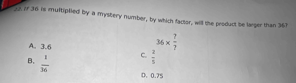 If 36 is multiplied by a mystery number, by which factor, will the product be larger than 36?
A. 3.6
36*  ?/? 
B.  1/36 
C.  2/5 
D. 0.75