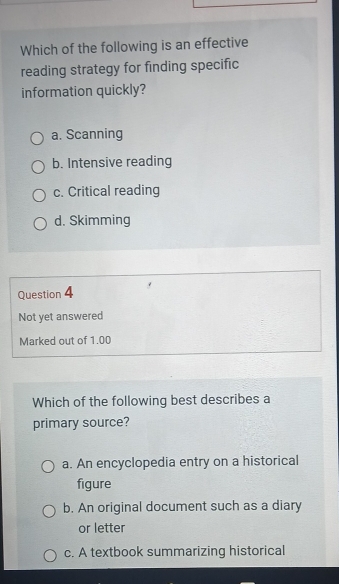 Which of the following is an effective
reading strategy for finding specific
information quickly?
a. Scanning
b. Intensive reading
c. Critical reading
d. Skimming
Question 4
Not yet answered
Marked out of 1.00
Which of the following best describes a
primary source?
a. An encyclopedia entry on a historical
figure
b. An original document such as a diary
or letter
c. A textbook summarizing historical