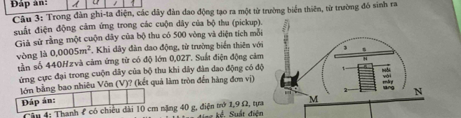 Đáp ản:
Câu 3: Trong đàn ghi-ta điện, các dây đàn dao động tạo ra một từ trường biến thiên, từ trường đó sinh ra
suất điện động cảm ứng trong các cuộn dây của bộ thu (pickup).
Giả sử rằng một cuộn dây của bộ thu có 500 vòng và diện tích mỗi
vòng là 0,0005m^2. Khi dây đàn dao động, từ trường biển thiên với
tần số 440Hzvà cảm ứng từ có độ lớn 0,02T. Suất điện động cảm
ứng cực đại trong cuộn dây của bộ thu khi dây đàn dao động có độ
lớn bằng bao nhiêu Vôn (V)? (kết quả làm tròn đến hàng đơn vị)
Đáp án:
Câu 4: Thanh £ có chiều dài 10 cm nặng 40 g, điện trở 1,9 Ω, tựa
đáng kể. Suất điện