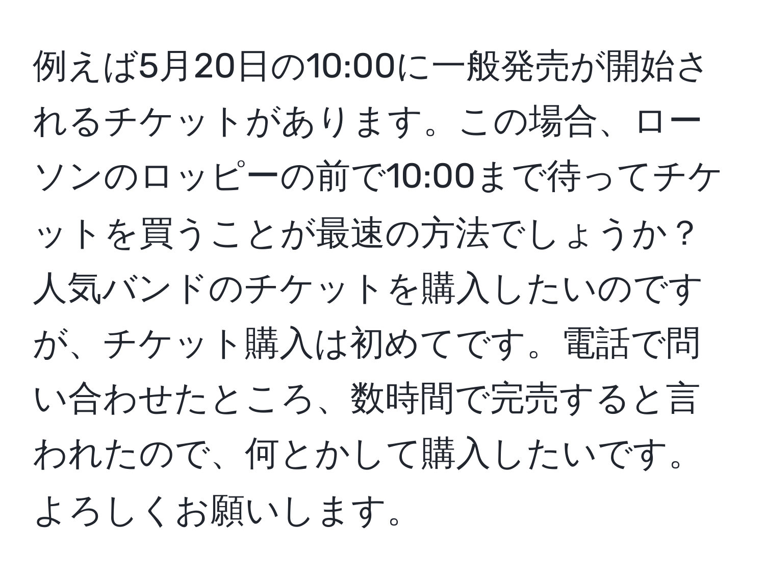 例えば5月20日の10:00に一般発売が開始されるチケットがあります。この場合、ローソンのロッピーの前で10:00まで待ってチケットを買うことが最速の方法でしょうか？人気バンドのチケットを購入したいのですが、チケット購入は初めてです。電話で問い合わせたところ、数時間で完売すると言われたので、何とかして購入したいです。よろしくお願いします。