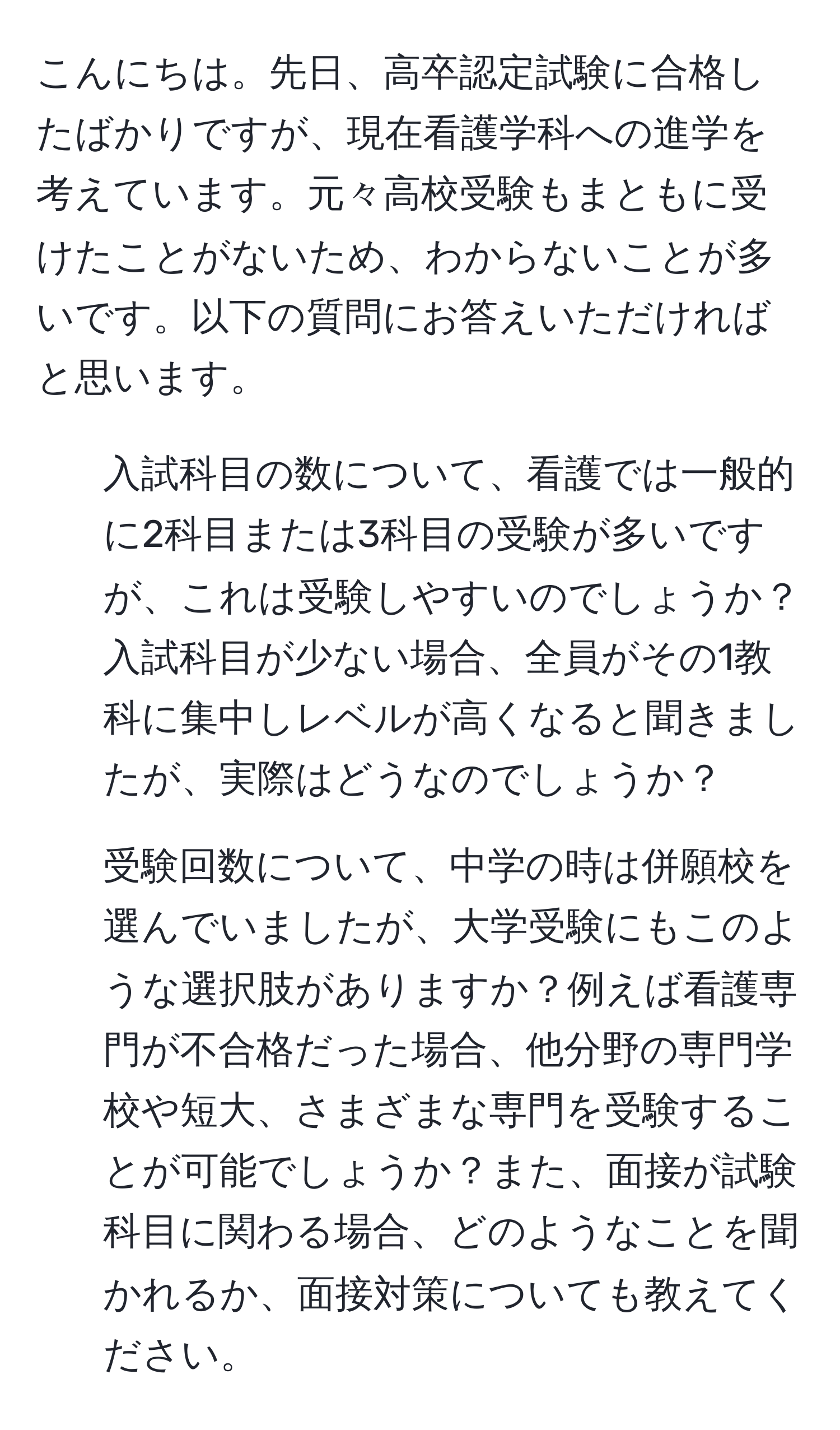 こんにちは。先日、高卒認定試験に合格したばかりですが、現在看護学科への進学を考えています。元々高校受験もまともに受けたことがないため、わからないことが多いです。以下の質問にお答えいただければと思います。  
1. 入試科目の数について、看護では一般的に2科目または3科目の受験が多いですが、これは受験しやすいのでしょうか？入試科目が少ない場合、全員がその1教科に集中しレベルが高くなると聞きましたが、実際はどうなのでしょうか？  
2. 受験回数について、中学の時は併願校を選んでいましたが、大学受験にもこのような選択肢がありますか？例えば看護専門が不合格だった場合、他分野の専門学校や短大、さまざまな専門を受験することが可能でしょうか？また、面接が試験科目に関わる場合、どのようなことを聞かれるか、面接対策についても教えてください。