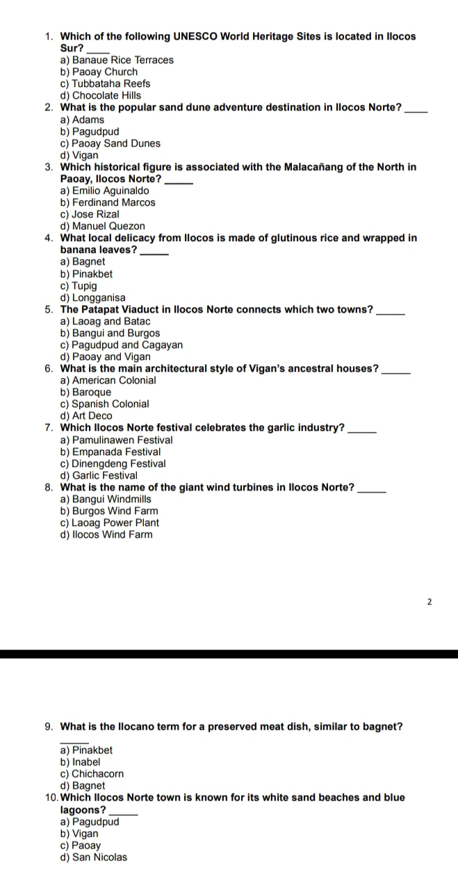 Which of the following UNESCO World Heritage Sites is located in Ilocos
Sur?
a) Banaue Rice Terraces
b) Paoay Church
c) Tubbataha Reefs
d) Chocolate Hills
2. What is the popular sand dune adventure destination in Ilocos Norte?_
a) Adams
b) Pagudpud
c) Paoay Sand Dunes
d) Vigan
3. Which historical figure is associated with the Malacañang of the North in
Paoay, llocos Norte?_
a) Emilio Aguinaldo
b) Ferdinand Marcos
c) Jose Rizal
d) Manuel Quezon
4. What local delicacy from llocos is made of glutinous rice and wrapped in
banana leaves?_
a) Bagnet
b) Pinakbet
c) Tupig
d) Longganisa
5. The Patapat Viaduct in Ilocos Norte connects which two towns?_
a) Laoag and Batac
b) Bangui and Burgos
c) Pagudpud and Cagayan
d) Paoay and Vigan
6. What is the main architectural style of Vigan's ancestral houses?_
a) American Colonial
b) Baroque
c) Spanish Colonial
d) Art Deco
7. Which Ilocos Norte festival celebrates the garlic industry?_
a) Pamulinawen Festival
b) Empanada Festival
c) Dinengdeng Festival
d) Garlic Festival
8. What is the name of the giant wind turbines in Ilocos Norte?_
a) Bangui Windmills
b) Burgos Wind Farm
c) Laoag Power Plant
d) Ilocos Wind Farm
9. What is the llocano term for a preserved meat dish, similar to bagnet?
_
a) Pinakbet
b) Inabel
c) Chichacorn
d) Bagnet
10. Which Ilocos Norte town is known for its white sand beaches and blue
lagoons?
a) Pagudpud
b) Vigan
c) Paoay
d) San Ñicolas